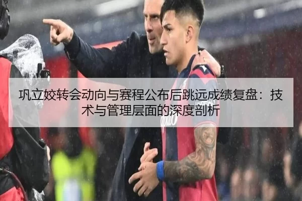 巩立姣转会动向与赛程公布后跳远成绩复盘：技术与管理层面的深度剖析