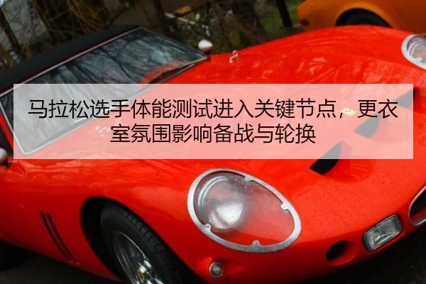 马拉松选手体能测试进入关键节点，更衣室氛围影响备战与轮换
