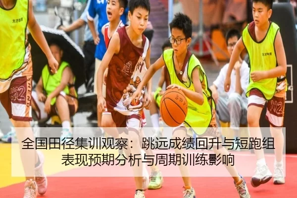 全国田径集训观察：跳远成绩回升与短跑组表现预期分析与周期训练影响