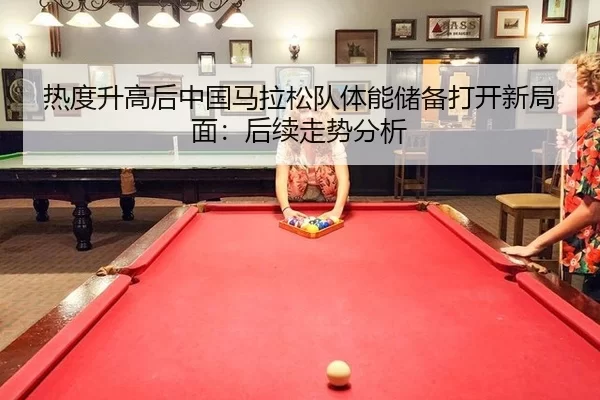 热度升高后中国马拉松队体能储备打开新局面：后续走势分析